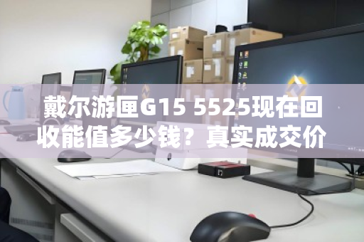 戴尔游匣G15 5525现在回收能值多少钱?真实成交价曝光 戴尔游匣G15 5525现在回收能值多少钱?真实成交价曝光