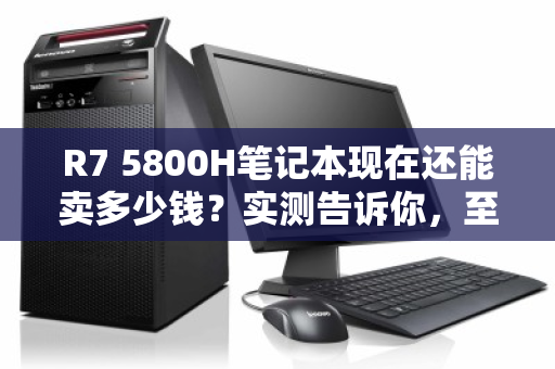 R7 5800H笔记本现在还能卖多少钱?实测告诉你,至少值这个数 R7 5800H笔记本现在还能卖多少钱?实测告诉你,至少值这个数