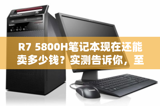 R7 5800H笔记本现在还能卖多少钱?实测告诉你,至少值这个数 R7 5800H笔记本现在还能卖多少钱?实测告诉你,至少值这个数