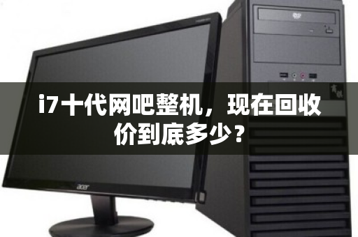 i7十代网吧整机,现在回收价到底多少? i7十代网吧整机,现在回收价到底多少?