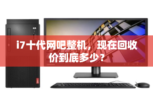 i7十代网吧整机,现在回收价到底多少? i7十代网吧整机,现在回收价到底多少?