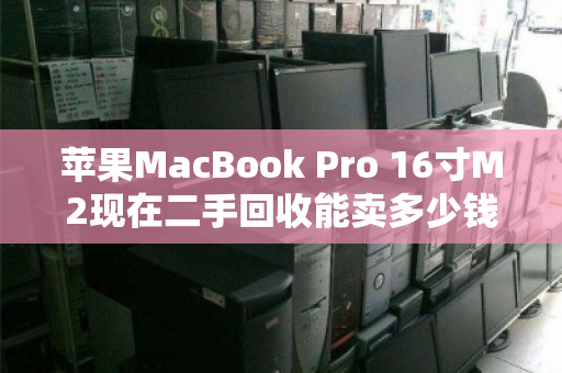 苹果MacBook Pro 16寸M2现在二手回收能卖多少钱?最新市场价参考来了 苹果MacBook Pro 16寸M2现在二手回收能卖多少钱?最新市场价参考来了