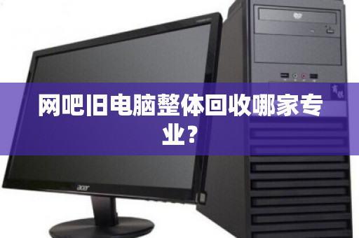 网吧旧电脑整体回收哪家专业? 网吧旧电脑整体回收哪家专业?