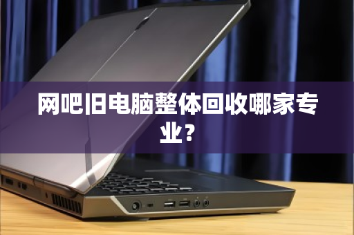 网吧旧电脑整体回收哪家专业？