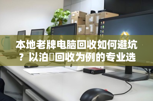 本地老牌电脑回收如何避坑？以泊祎回收为例的专业选择指南