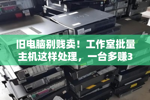 旧电脑别贱卖！工作室批量主机这样处理，一台多赚300+