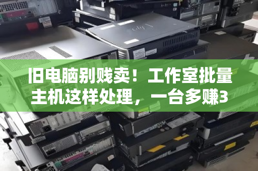 旧电脑别贱卖！工作室批量主机这样处理，一台多赚300+
