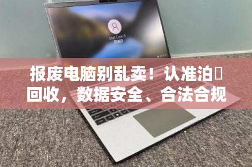 报废电脑别乱卖！认准泊祎回收，数据安全、合法合规、环保无忧