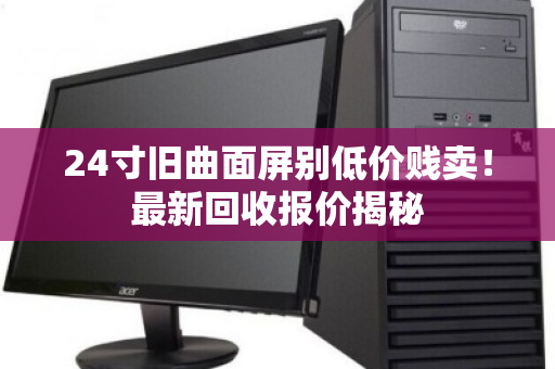 24寸旧曲面屏别低价贱卖!最新回收报价揭秘 24寸旧曲面屏别低价贱卖!最新回收报价揭秘
