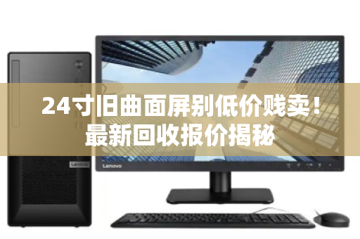 24寸旧曲面屏别低价贱卖!最新回收报价揭秘 24寸旧曲面屏别低价贱卖!最新回收报价揭秘