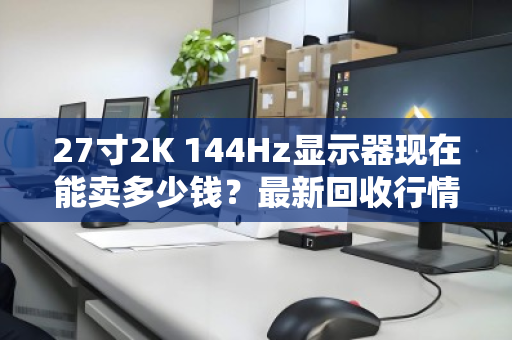 27寸2K 144Hz显示器现在能卖多少钱?最新回收行情与真实卖家反馈 27寸2K 144Hz显示器现在能卖多少钱?最新回收行情与真实卖家反馈