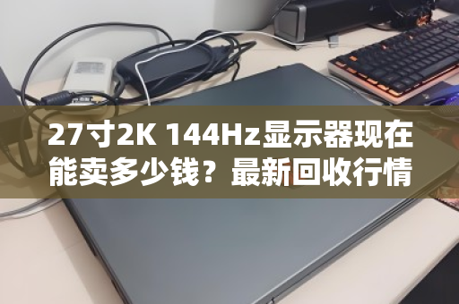 27寸2K 144Hz显示器现在能卖多少钱？最新回收行情与真实卖家反馈