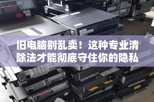 旧电脑别乱卖！这种专业清除法才能彻底守住你的隐私