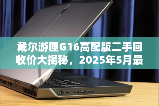 戴尔游匣G16高配版二手回收价大揭秘,2025年5月最新行情解析 戴尔游匣G16高配版二手回收价大揭秘,2025年5月最新行情解析