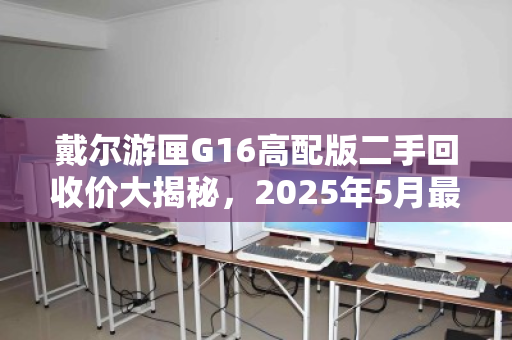 戴尔游匣G16高配版二手回收价大揭秘,2025年5月最新行情解析 戴尔游匣G16高配版二手回收价大揭秘,2025年5月最新行情解析