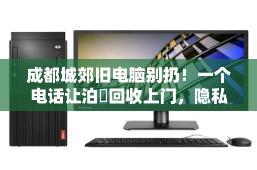 成都城郊旧电脑别扔！一个电话让泊祎回收上门，隐私安全、价格透明还省心
