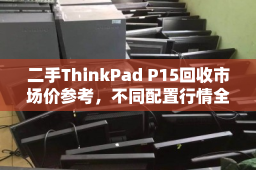 二手ThinkPad P15回收市场价参考,不同配置行情全解析 二手ThinkPad P15回收市场价参考,不同配置行情全解析