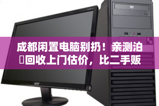 成都闲置电脑别扔！亲测泊祎回收上门估价，比二手贩子多卖好几百