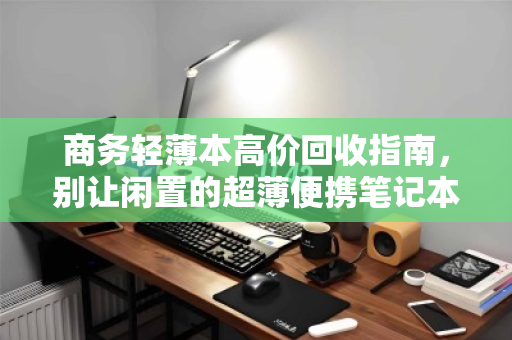商务轻薄本高价回收指南，别让闲置的超薄便携笔记本，成为你办公桌上最亏的资产