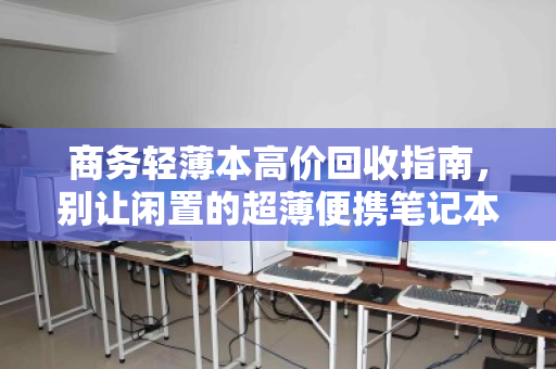 商务轻薄本高价回收指南，别让闲置的超薄便携笔记本，成为你办公桌上最亏的资产