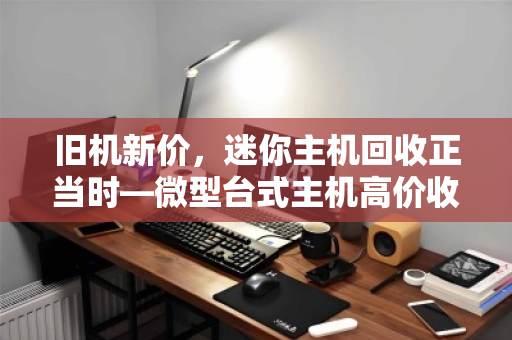旧机新价，迷你主机回收正当时—微型台式主机高价收购背后的价值觉醒