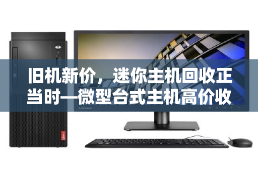 旧机新价，迷你主机回收正当时—微型台式主机高价收购背后的价值觉醒