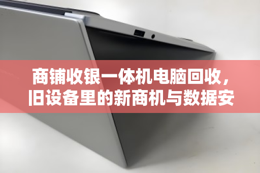 商铺收银一体机电脑回收，旧设备里的新商机与数据安全必修课