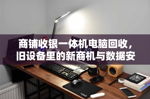 商铺收银一体机电脑回收，旧设备里的新商机与数据安全必修课