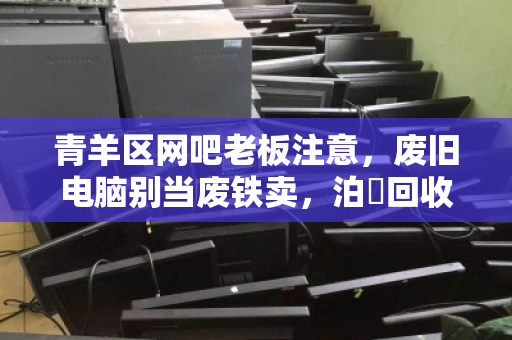 青羊区网吧老板注意,废旧电脑别当废铁卖,泊祎回收上门高价收,现场给钱拉走! 青羊区网吧老板注意,废旧电脑别当废铁卖,泊祎回收上门高价收,现场给钱拉走!