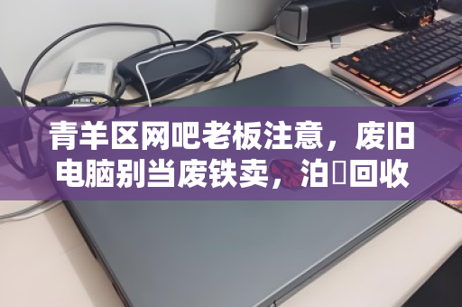 青羊区网吧老板注意，废旧电脑别当废铁卖，泊祎回收上门高价收，现场给钱拉走！