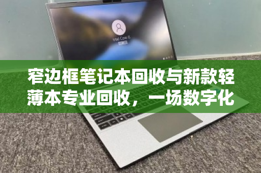 窄边框笔记本回收与新款轻薄本专业回收，一场数字化时代的绿色价值重塑