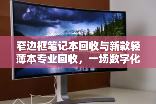 窄边框笔记本回收与新款轻薄本专业回收，一场数字化时代的绿色价值重塑