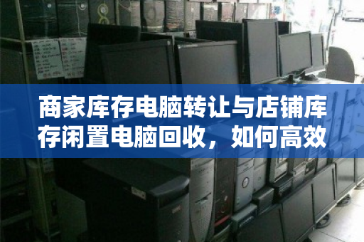 商家库存电脑转让与店铺库存闲置电脑回收,如何高效变现与避坑? 商家库存电脑转让与店铺库存闲置电脑回收,如何高效变现与避坑?
