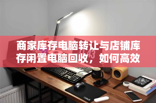 商家库存电脑转让与店铺库存闲置电脑回收，如何高效变现与避坑？