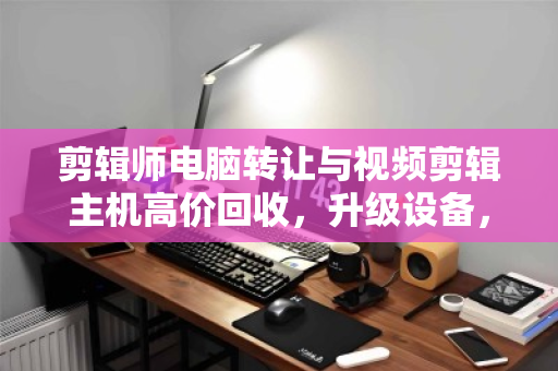 剪辑师电脑转让与视频剪辑主机高价回收，升级设备，释放创意潜能