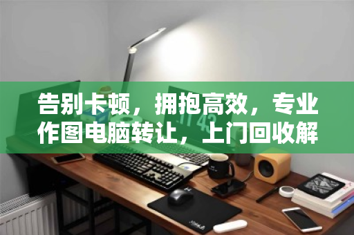告别卡顿，拥抱高效，专业作图电脑转让，上门回收解决你的硬件升级难题