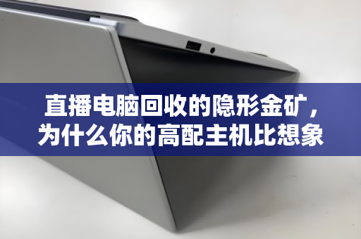 直播电脑回收的隐形金矿,为什么你的高配主机比想象中更值钱? 直播电脑回收的隐形金矿,为什么你的高配主机比想象中更值钱?