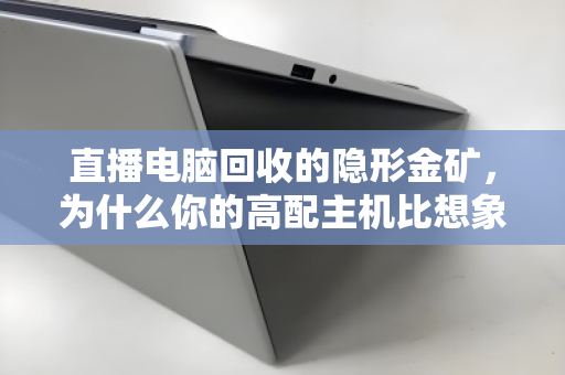 直播电脑回收的隐形金矿，为什么你的高配主机比想象中更值钱？
