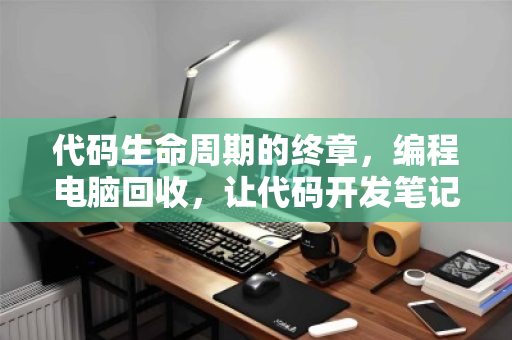 代码生命周期的终章,编程电脑回收,让代码开发笔记本主机的每一份算力都善始善终 代码生命周期的终章,编程电脑回收,让代码开发笔记本主机的每一份算力都善始善终