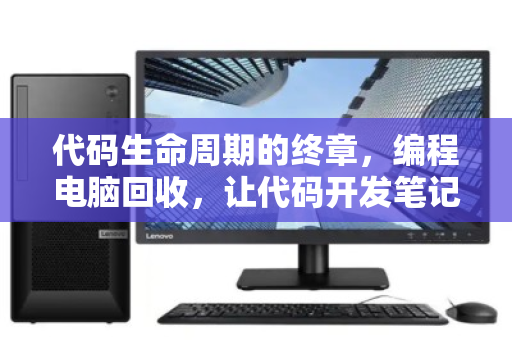 代码生命周期的终章，编程电脑回收，让代码开发笔记本主机的每一份算力都善始善终
