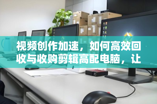 视频创作加速,如何高效回收与收购剪辑高配电脑,让每一份性能都为创意而生 视频创作加速,如何高效回收与收购剪辑高配电脑,让每一份性能都为创意而生