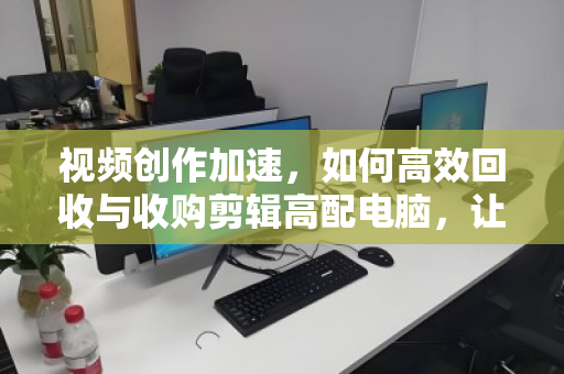 视频创作加速,如何高效回收与收购剪辑高配电脑,让每一份性能都为创意而生 视频创作加速,如何高效回收与收购剪辑高配电脑,让每一份性能都为创意而生