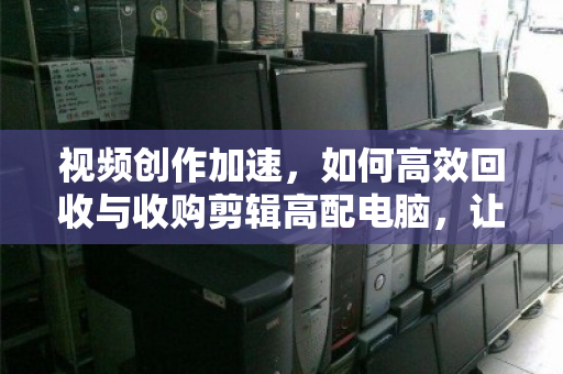 视频创作加速，如何高效回收与收购剪辑高配电脑，让每一份性能都为创意而生