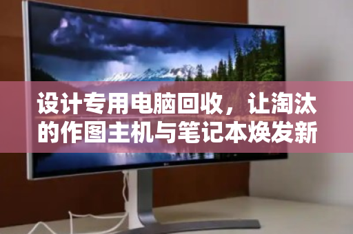 设计专用电脑回收，让淘汰的作图主机与笔记本焕发新生