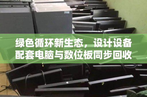 绿色循环新生态,设计设备配套电脑与数位板同步回收的价值重塑 绿色循环新生态,设计设备配套电脑与数位板同步回收的价值重塑