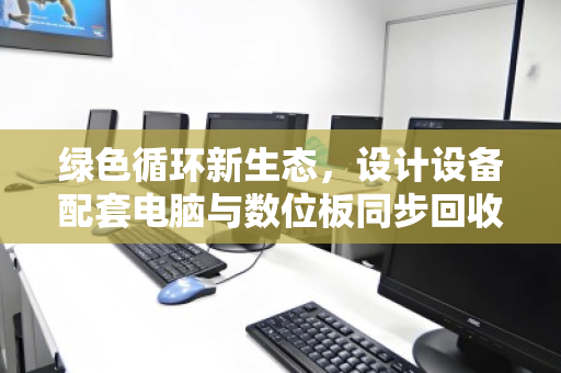 绿色循环新生态,设计设备配套电脑与数位板同步回收的价值重塑 绿色循环新生态,设计设备配套电脑与数位板同步回收的价值重塑