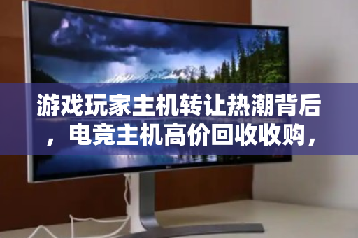 游戏玩家主机转让热潮背后，电竞主机高价回收收购，一场双赢的装备升级革命