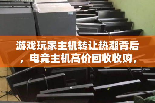 游戏玩家主机转让热潮背后，电竞主机高价回收收购，一场双赢的装备升级革命