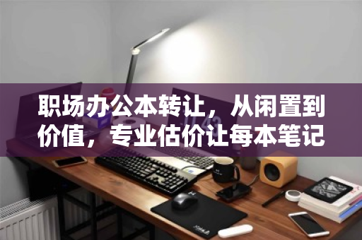 职场办公本转让，从闲置到价值，专业估价让每本笔记都不被辜负