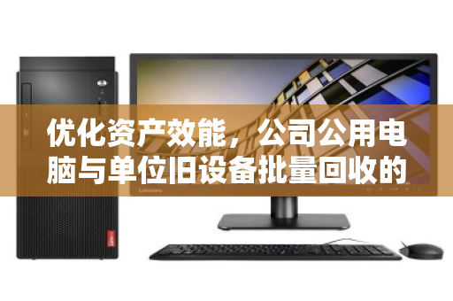 优化资产效能,公司公用电脑与单位旧设备批量回收的智慧之道 优化资产效能,公司公用电脑与单位旧设备批量回收的智慧之道